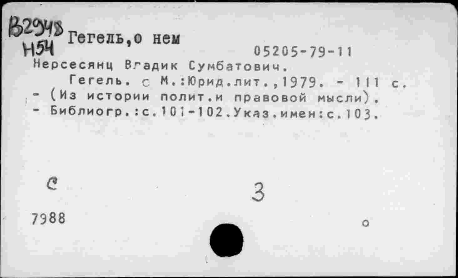 ﻿Н5Н
Гегель,о нем
Нерсесянц Владик
05205-79-11 Сумбатович.
Гегель. с М.:Юрид.лит.,1979. - 111
-	(Из истории лолит.и правовой мысли),
-	Библиогр.:с.101-102.Указ.имен:с.103.
<?
7988
о